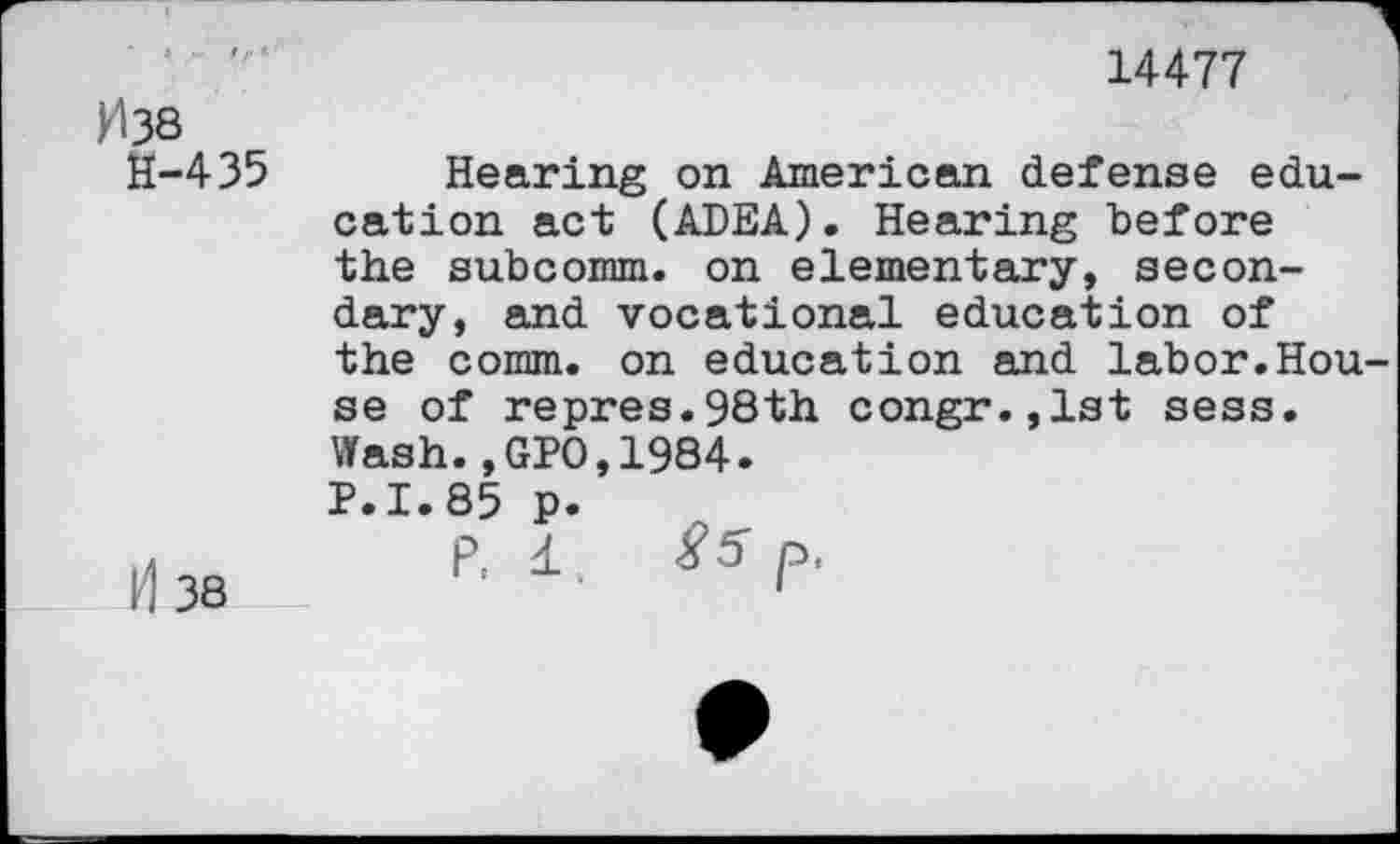 ﻿Fl 38
H-435
14477
38
Hearing on American defense education act (ADEA). Hearing before the subcomm, on elementary, secondary, and vocational education of the comm, on education and labor.House of repres.98th congr.,lst sess. Wash.,GPO,1984.
P.1.85 p.
P: i. $5 p<